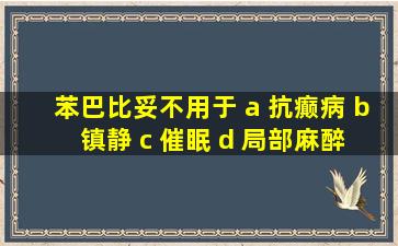 苯巴比妥不用于 a 抗癫病 b 镇静 c 催眠 d 局部麻醉